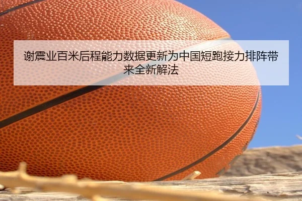 谢震业百米后程能力数据更新为中国短跑接力排阵带来全新解法